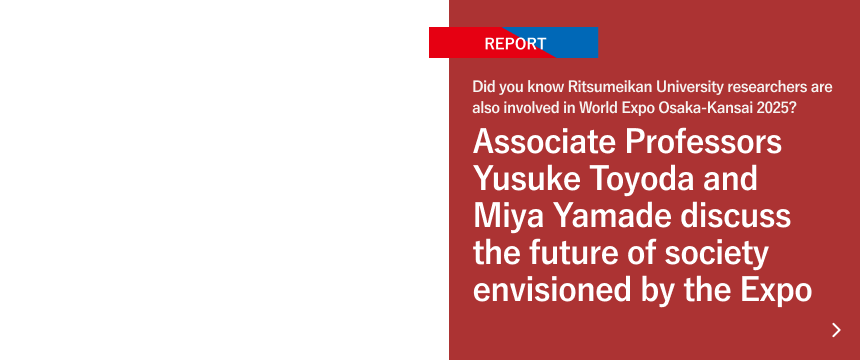 Did you know Ritsumeikan University researchers are also involved in World Expo Osaka-Kansai 2025? Associate Professors Yusuke Toyoda and Miya Yamade discuss the future of society envisioned by the Expo