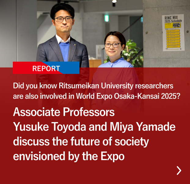 Did you know Ritsumeikan University researchers are also involved in World Expo Osaka-Kansai 2025? Associate Professors Yusuke Toyoda and Miya Yamade discuss the future of society envisioned by the Expo