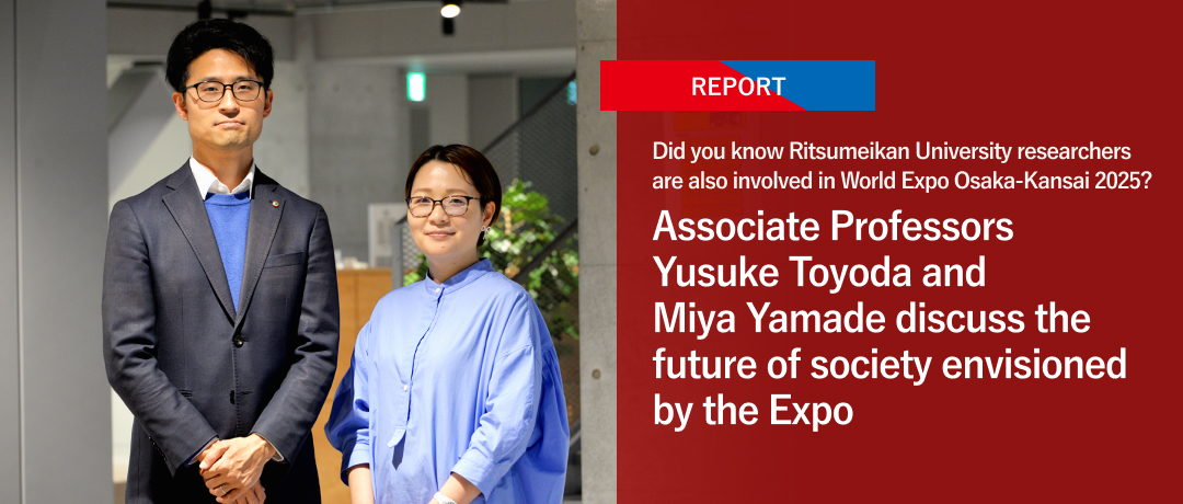 Did you know Ritsumeikan University researchers are also involved in World Expo Osaka-Kansai 2025? Associate Professors Yusuke Toyoda and Miya Yamade discuss the future of society envisioned by the Expo