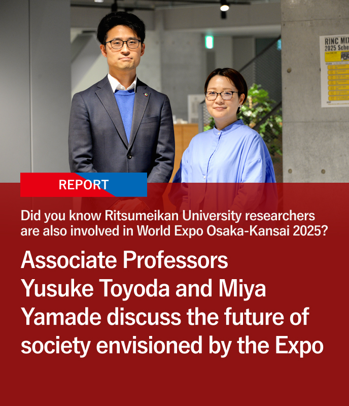 Did you know Ritsumeikan University researchers are also involved in World Expo Osaka-Kansai 2025? Associate Professors Yusuke Toyoda and Miya Yamade discuss the future of society envisioned by the Expo